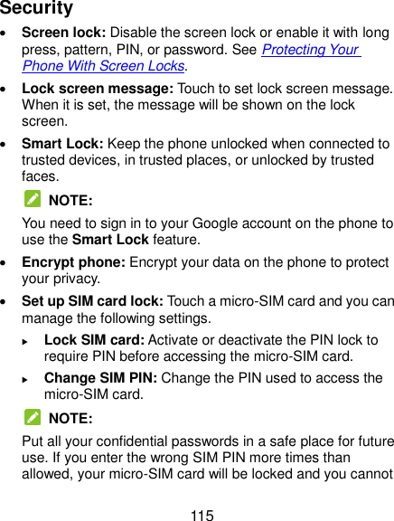  115 Security  Screen lock: Disable the screen lock or enable it with long press, pattern, PIN, or password. See Protecting Your Phone With Screen Locks.  Lock screen message: Touch to set lock screen message. When it is set, the message will be shown on the lock screen.  Smart Lock: Keep the phone unlocked when connected to trusted devices, in trusted places, or unlocked by trusted faces.   NOTE: You need to sign in to your Google account on the phone to use the Smart Lock feature.  Encrypt phone: Encrypt your data on the phone to protect your privacy.    Set up SIM card lock: Touch a micro-SIM card and you can manage the following settings.  Lock SIM card: Activate or deactivate the PIN lock to require PIN before accessing the micro-SIM card.  Change SIM PIN: Change the PIN used to access the micro-SIM card.   NOTE: Put all your confidential passwords in a safe place for future use. If you enter the wrong SIM PIN more times than allowed, your micro-SIM card will be locked and you cannot 