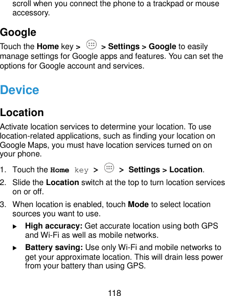  118 scroll when you connect the phone to a trackpad or mouse accessory. Google Touch the Home key &gt;  &gt; Settings &gt; Google to easily manage settings for Google apps and features. You can set the options for Google account and services. Device Location Activate location services to determine your location. To use location-related applications, such as finding your location on Google Maps, you must have location services turned on on your phone. 1.  Touch the Home key &gt;  &gt; Settings &gt; Location. 2.  Slide the Location switch at the top to turn location services on or off. 3.  When location is enabled, touch Mode to select location sources you want to use.  High accuracy: Get accurate location using both GPS and Wi-Fi as well as mobile networks.  Battery saving: Use only Wi-Fi and mobile networks to get your approximate location. This will drain less power from your battery than using GPS. 