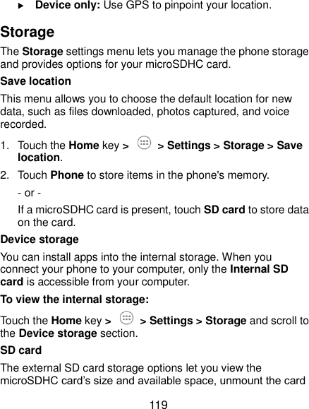  119  Device only: Use GPS to pinpoint your location. Storage The Storage settings menu lets you manage the phone storage and provides options for your microSDHC card. Save location This menu allows you to choose the default location for new data, such as files downloaded, photos captured, and voice recorded. 1.  Touch the Home key &gt;  &gt; Settings &gt; Storage &gt; Save location. 2.  Touch Phone to store items in the phone&apos;s memory. - or -   If a microSDHC card is present, touch SD card to store data on the card. Device storage You can install apps into the internal storage. When you connect your phone to your computer, only the Internal SD card is accessible from your computer. To view the internal storage: Touch the Home key &gt;  &gt; Settings &gt; Storage and scroll to the Device storage section. SD card The external SD card storage options let you view the microSDHC card’s size and available space, unmount the card 