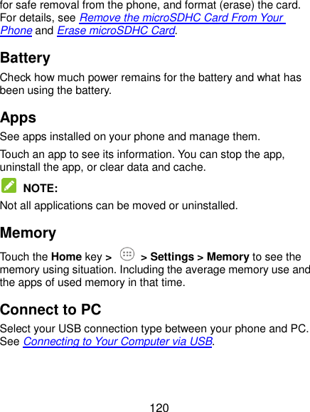  120 for safe removal from the phone, and format (erase) the card. For details, see Remove the microSDHC Card From Your Phone and Erase microSDHC Card. Battery Check how much power remains for the battery and what has been using the battery. Apps See apps installed on your phone and manage them. Touch an app to see its information. You can stop the app, uninstall the app, or clear data and cache.  NOTE: Not all applications can be moved or uninstalled. Memory Touch the Home key &gt;  &gt; Settings &gt; Memory to see the memory using situation. Including the average memory use and the apps of used memory in that time. Connect to PC Select your USB connection type between your phone and PC. See Connecting to Your Computer via USB. 