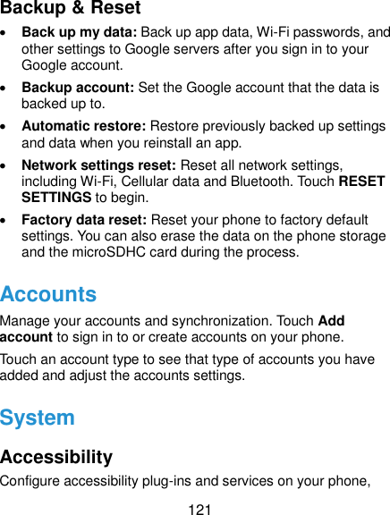  121 Backup &amp; Reset  Back up my data: Back up app data, Wi-Fi passwords, and other settings to Google servers after you sign in to your Google account.  Backup account: Set the Google account that the data is backed up to.  Automatic restore: Restore previously backed up settings and data when you reinstall an app.  Network settings reset: Reset all network settings, including Wi-Fi, Cellular data and Bluetooth. Touch RESET SETTINGS to begin.  Factory data reset: Reset your phone to factory default settings. You can also erase the data on the phone storage and the microSDHC card during the process. Accounts Manage your accounts and synchronization. Touch Add account to sign in to or create accounts on your phone. Touch an account type to see that type of accounts you have added and adjust the accounts settings. System Accessibility Configure accessibility plug-ins and services on your phone, 