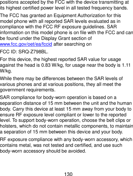 130 positions accepted by the FCC with the device transmitting at its highest certified power level in all tested frequency bands.   The FCC has granted an Equipment Authorization for this model phone with all reported SAR levels evaluated as in compliance with the FCC RF exposure guidelines. SAR information on this model phone is on file with the FCC and can be found under the Display Grant section of www.fcc.gov/oet/ea/fccid after searching on   FCC ID: SRQ-Z798BL. For this device, the highest reported SAR value for usage against the head is 0.83 W/kg, for usage near the body is 1.11 W/kg. While there may be differences between the SAR levels of various phones and at various positions, they all meet the government requirements. SAR compliance for body-worn operation is based on a separation distance of 15 mm between the unit and the human body. Carry this device at least 15 mm away from your body to ensure RF exposure level compliant or lower to the reported level. To support body-worn operation, choose the belt clips or holsters, which do not contain metallic components, to maintain a separation of 15 mm between this device and your body. RF exposure compliance with any body-worn accessory, which contains metal, was not tested and certified, and use such body-worn accessory should be avoided.  
