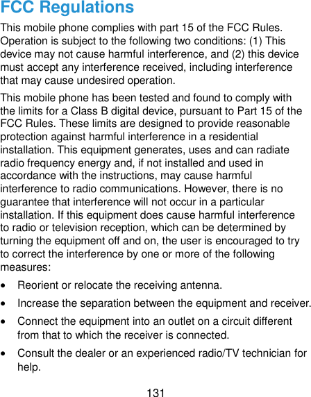  131 FCC Regulations This mobile phone complies with part 15 of the FCC Rules. Operation is subject to the following two conditions: (1) This device may not cause harmful interference, and (2) this device must accept any interference received, including interference that may cause undesired operation. This mobile phone has been tested and found to comply with the limits for a Class B digital device, pursuant to Part 15 of the FCC Rules. These limits are designed to provide reasonable protection against harmful interference in a residential installation. This equipment generates, uses and can radiate radio frequency energy and, if not installed and used in accordance with the instructions, may cause harmful interference to radio communications. However, there is no guarantee that interference will not occur in a particular installation. If this equipment does cause harmful interference to radio or television reception, which can be determined by turning the equipment off and on, the user is encouraged to try to correct the interference by one or more of the following measures:  Reorient or relocate the receiving antenna.  Increase the separation between the equipment and receiver.  Connect the equipment into an outlet on a circuit different from that to which the receiver is connected.  Consult the dealer or an experienced radio/TV technician for help. 