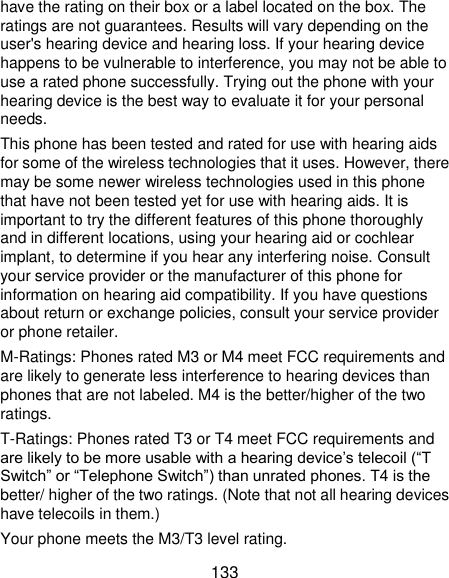  133 have the rating on their box or a label located on the box. The ratings are not guarantees. Results will vary depending on the user&apos;s hearing device and hearing loss. If your hearing device happens to be vulnerable to interference, you may not be able to use a rated phone successfully. Trying out the phone with your hearing device is the best way to evaluate it for your personal needs. This phone has been tested and rated for use with hearing aids for some of the wireless technologies that it uses. However, there may be some newer wireless technologies used in this phone that have not been tested yet for use with hearing aids. It is important to try the different features of this phone thoroughly and in different locations, using your hearing aid or cochlear implant, to determine if you hear any interfering noise. Consult your service provider or the manufacturer of this phone for information on hearing aid compatibility. If you have questions about return or exchange policies, consult your service provider or phone retailer. M-Ratings: Phones rated M3 or M4 meet FCC requirements and are likely to generate less interference to hearing devices than phones that are not labeled. M4 is the better/higher of the two ratings.   T-Ratings: Phones rated T3 or T4 meet FCC requirements and are likely to be more usable with a hearing device’s telecoil (“T Switch” or “Telephone Switch”) than unrated phones. T4 is the better/ higher of the two ratings. (Note that not all hearing devices have telecoils in them.) Your phone meets the M3/T3 level rating. 