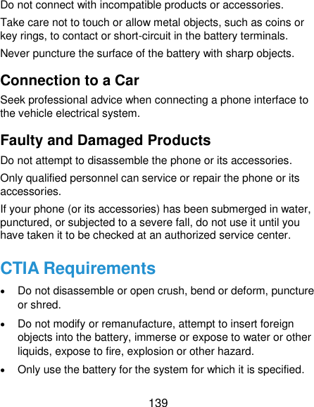  139 Do not connect with incompatible products or accessories. Take care not to touch or allow metal objects, such as coins or key rings, to contact or short-circuit in the battery terminals. Never puncture the surface of the battery with sharp objects. Connection to a Car Seek professional advice when connecting a phone interface to the vehicle electrical system. Faulty and Damaged Products Do not attempt to disassemble the phone or its accessories. Only qualified personnel can service or repair the phone or its accessories. If your phone (or its accessories) has been submerged in water, punctured, or subjected to a severe fall, do not use it until you have taken it to be checked at an authorized service center. CTIA Requirements  Do not disassemble or open crush, bend or deform, puncture or shred.  Do not modify or remanufacture, attempt to insert foreign objects into the battery, immerse or expose to water or other liquids, expose to fire, explosion or other hazard.  Only use the battery for the system for which it is specified. 