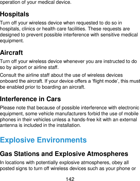 142 operation of your medical device. Hospitals Turn off your wireless device when requested to do so in hospitals, clinics or health care facilities. These requests are designed to prevent possible interference with sensitive medical equipment. Aircraft Turn off your wireless device whenever you are instructed to do so by airport or airline staff. Consult the airline staff about the use of wireless devices onboard the aircraft. If your device offers a ‘flight mode’, this must be enabled prior to boarding an aircraft. Interference in Cars Please note that because of possible interference with electronic equipment, some vehicle manufacturers forbid the use of mobile phones in their vehicles unless a hands-free kit with an external antenna is included in the installation. Explosive Environments Gas Stations and Explosive Atmospheres In locations with potentially explosive atmospheres, obey all posted signs to turn off wireless devices such as your phone or 