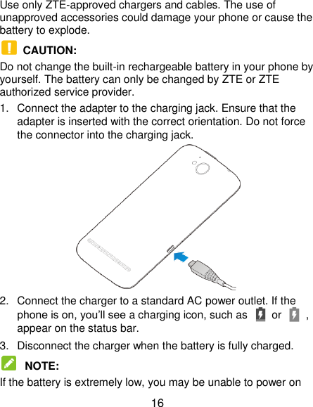  16 Use only ZTE-approved chargers and cables. The use of unapproved accessories could damage your phone or cause the battery to explode.  CAUTION:   Do not change the built-in rechargeable battery in your phone by yourself. The battery can only be changed by ZTE or ZTE authorized service provider. 1.  Connect the adapter to the charging jack. Ensure that the adapter is inserted with the correct orientation. Do not force the connector into the charging jack.  2.  Connect the charger to a standard AC power outlet. If the phone is on, you’ll see a charging icon, such as   or    , appear on the status bar. 3.  Disconnect the charger when the battery is fully charged.  NOTE:   If the battery is extremely low, you may be unable to power on 