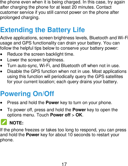  17 the phone even when it is being charged. In this case, try again after charging the phone for at least 20 minutes. Contact customer service if you still cannot power on the phone after prolonged charging. Extending the Battery Life Active applications, screen brightness levels, Bluetooth and Wi-Fi usage and GPS functionality can drain your battery. You can follow the helpful tips below to conserve your battery power:  Reduce the screen backlight time.  Lower the screen brightness.  Turn auto-sync, Wi-Fi, and Bluetooth off when not in use.  Disable the GPS function when not in use. Most applications using this function will periodically query the GPS satellites for your current location; each query drains your battery. Powering On/Off  Press and hold the Power key to turn on your phone.  To power off, press and hold the Power key to open the options menu. Touch Power off &gt; OK.   NOTE:   If the phone freezes or takes too long to respond, you can press and hold the Power key for about 10 seconds to restart your phone. 