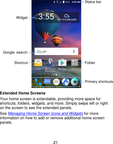  21  Extended Home Screens Your home screen is extendable, providing more space for shortcuts, folders, widgets, and more. Simply swipe left or right on the screen to see the extended panels. See Managing Home Screen Icons and Widgets for more information on how to add or remove additional home screen panels. Status bar Folder Primary shortcuts Shortcut Google  search Widget 