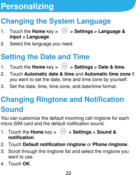  22 Personalizing Changing the System Language 1.  Touch the Home key &gt;   &gt; Settings &gt; Language &amp; input &gt; Language. 2.  Select the language you need. Setting the Date and Time 1.  Touch the Home key &gt;   &gt; Settings &gt; Date &amp; time. 2.  Touch Automatic date &amp; time and Automatic time zone if you want to set the date, time and time zone by yourself. 3. Set the date, time, time zone, and date/time format. Changing Ringtone and Notification Sound You can customize the default incoming call ringtone for each micro-SIM card and the default notification sound. 1.  Touch the Home key &gt;   &gt; Settings &gt; Sound &amp; notification. 2.  Touch Default notification ringtone or Phone ringtone. 3.  Scroll through the ringtone list and select the ringtone you want to use. 4.  Touch OK. 