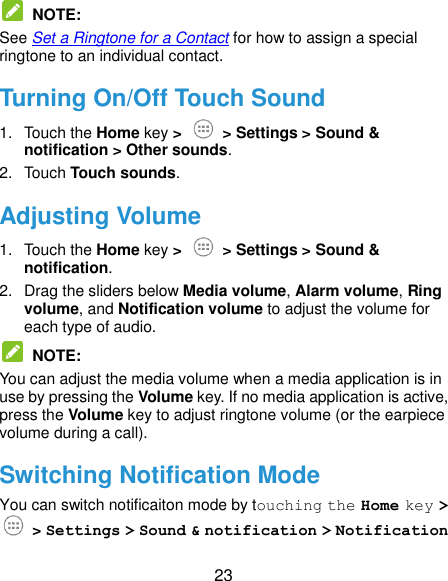  23  NOTE:   See Set a Ringtone for a Contact for how to assign a special ringtone to an individual contact. Turning On/Off Touch Sound 1.  Touch the Home key &gt;    &gt; Settings &gt; Sound &amp; notification &gt; Other sounds. 2.  Touch Touch sounds. Adjusting Volume 1.  Touch the Home key &gt;   &gt; Settings &gt; Sound &amp; notification. 2.  Drag the sliders below Media volume, Alarm volume, Ring volume, and Notification volume to adjust the volume for each type of audio.  NOTE:   You can adjust the media volume when a media application is in use by pressing the Volume key. If no media application is active, press the Volume key to adjust ringtone volume (or the earpiece volume during a call). Switching Notification Mode You can switch notificaiton mode by touching the Home key &gt;  &gt; Settings &gt; Sound &amp; notification &gt; Notification 