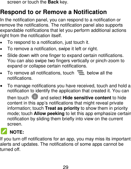  29 screen or touch the Back key. Respond to or Remove a Notification In the notification panel, you can respond to a notification or remove the notifications. The notification panel also supports expandable notifications that let you perform additional actions right from the notification itself.  To respond to a notification, just touch it.  To remove a notification, swipe it left or right.  Slide down with one finger to expand certain notifications. You can also swipe two fingers vertically or pinch-zoom to expand or collapse certain notifications.  To remove all notifications, touch    below all the notifications.  To manage notifications you have received, touch and hold a notification to identify the application that created it. You can then touch   and select Hide sensitive content to hide content in this app’s notifications that might reveal private information; touch Treat as priority to show them in priority mode; touch Allow peeking to let this app emphasize certain notification by sliding them briefly into view on the current screen.  NOTE:   If you turn off notifications for an app, you may miss its important alerts and updates. The notifications of some apps cannot be turned off.  