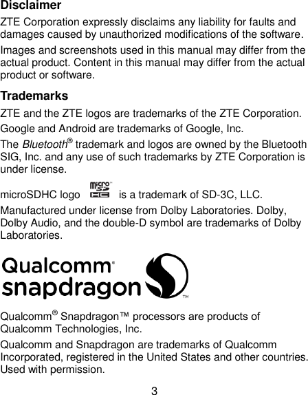  3 Disclaimer ZTE Corporation expressly disclaims any liability for faults and damages caused by unauthorized modifications of the software. Images and screenshots used in this manual may differ from the actual product. Content in this manual may differ from the actual product or software. Trademarks ZTE and the ZTE logos are trademarks of the ZTE Corporation. Google and Android are trademarks of Google, Inc. The Bluetooth® trademark and logos are owned by the Bluetooth SIG, Inc. and any use of such trademarks by ZTE Corporation is under license. microSDHC logo    is a trademark of SD-3C, LLC.   Manufactured under license from Dolby Laboratories. Dolby, Dolby Audio, and the double-D symbol are trademarks of Dolby Laboratories.  Qualcomm® Snapdragon™ processors are products of Qualcomm Technologies, Inc.   Qualcomm and Snapdragon are trademarks of Qualcomm Incorporated, registered in the United States and other countries. Used with permission. 