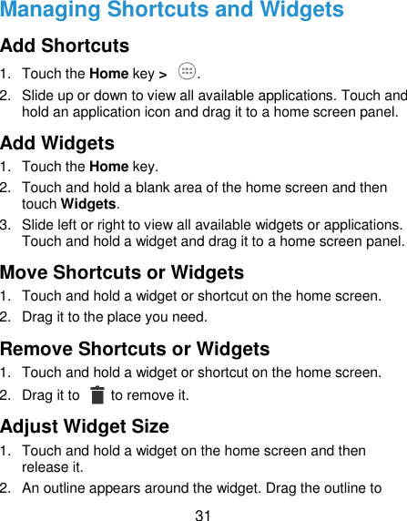  31 Managing Shortcuts and Widgets Add Shortcuts   1.  Touch the Home key &gt;  . 2. Slide up or down to view all available applications. Touch and hold an application icon and drag it to a home screen panel. Add Widgets 1.  Touch the Home key. 2.  Touch and hold a blank area of the home screen and then touch Widgets. 3.  Slide left or right to view all available widgets or applications. Touch and hold a widget and drag it to a home screen panel. Move Shortcuts or Widgets 1.  Touch and hold a widget or shortcut on the home screen. 2.  Drag it to the place you need. Remove Shortcuts or Widgets 1.  Touch and hold a widget or shortcut on the home screen. 2.  Drag it to    to remove it. Adjust Widget Size 1.  Touch and hold a widget on the home screen and then release it. 2.  An outline appears around the widget. Drag the outline to 