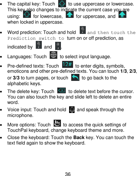  36   The capital key: Touch    to use uppercase or lowercase. This key also changes to indicate the current case you are using:    for lowercase,    for uppercase, and   when locked in uppercase.   Word prediction: Touch and hold   and then touch the Prediction switch to turn on or off prediction, as indicated by    and .   Languages: Touch   to select input language.  Pre-defined texts: Touch    to enter digits, symbols, emoticons and other pre-defined texts. You can touch 1/3, 2/3, or 3/3 to turn pages, or touch    to go back to the alphabetic keys.   The delete key: Touch    to delete text before the cursor. You can also touch the key and slide left to delete an entire word.   Voice input: Touch and hold    and speak through the microphone.   More options: Touch    to access the quick settings of TouchPal keyboard, change keyboard theme and more.   Close the keyboard: Touch the Back key. You can touch the text field again to show the keyboard.    