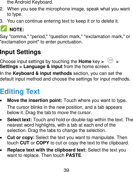  39 the Android Keyboard. 2.  When you see the microphone image, speak what you want to type. 3.  You can continue entering text to keep it or to delete it.  NOTE:   Say &quot;comma,&quot; &quot;period,&quot; &quot;question mark,&quot; &quot;exclamation mark,&quot; or &quot;exclamation point&quot; to enter punctuation. Input Settings Choose input settings by touching the Home key &gt;  &gt; Settings &gt; Language &amp; input from the home screen. In the Keyboard &amp; input methods section, you can set the default input method and choose the settings for input methods. Editing Text  Move the insertion point: Touch where you want to type. The cursor blinks in the new position, and a tab appears below it. Drag the tab to move the cursor.  Select text: Touch and hold or double-tap within the text. The nearest word highlights, with a tab at each end of the selection. Drag the tabs to change the selection.  Cut or copy: Select the text you want to manipulate. Then touch CUT or COPY to cut or copy the text to the clipboard.  Replace text with the clipboard text: Select the text you want to replace. Then touch PASTE. 