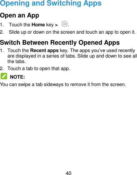  40 Opening and Switching Apps Open an App 1.  Touch the Home key &gt;  . 2.  Slide up or down on the screen and touch an app to open it. Switch Between Recently Opened Apps 1.  Touch the Recent apps key. The apps you’ve used recently are displayed in a series of tabs. Slide up and down to see all the tabs. 2.  Touch a tab to open that app.  NOTE: You can swipe a tab sideways to remove it from the screen.     