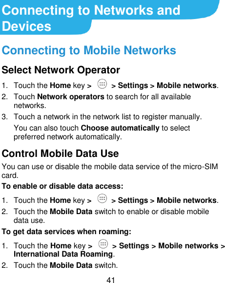 41 Connecting to Networks and Devices Connecting to Mobile Networks Select Network Operator 1.  Touch the Home key &gt;   &gt; Settings &gt; Mobile networks. 2.  Touch Network operators to search for all available networks. 3.  Touch a network in the network list to register manually. You can also touch Choose automatically to select preferred network automatically. Control Mobile Data Use You can use or disable the mobile data service of the micro-SIM card. To enable or disable data access: 1.  Touch the Home key &gt;    &gt; Settings &gt; Mobile networks. 2.  Touch the Mobile Data switch to enable or disable mobile data use. To get data services when roaming: 1.  Touch the Home key &gt;    &gt; Settings &gt; Mobile networks &gt; International Data Roaming. 2.  Touch the Mobile Data switch. 