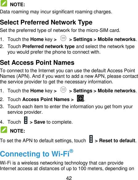  42   NOTE: Data roaming may incur significant roaming charges. Select Preferred Network Type Set the preferred type of network for the micro-SIM card. 1.  Touch the Home key &gt;   &gt; Settings &gt; Mobile networks. 2.  Touch Preferred network type and select the network type you would prefer the phone to connect with. Set Access Point Names To connect to the Internet you can use the default Access Point Names (APN). And if you want to add a new APN, please contact the service provider to get the necessary information. 1.  Touch the Home key &gt;   &gt; Settings &gt; Mobile networks. 2.  Touch Access Point Names &gt;  . 3.  Touch each item to enter the information you get from your service provider. 4.  Touch    &gt; Save to complete.  NOTE: To set the APN to default settings, touch   &gt; Reset to default. Connecting to Wi-Fi® Wi-Fi is a wireless networking technology that can provide Internet access at distances of up to 100 meters, depending on 