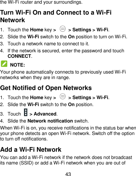  43 the Wi-Fi router and your surroundings. Turn Wi-Fi On and Connect to a Wi-Fi Network 1.  Touch the Home key &gt;   &gt; Settings &gt; Wi-Fi. 2.  Slide the Wi-Fi switch to the On position to turn on Wi-Fi.   3.  Touch a network name to connect to it. 4.  If the network is secured, enter the password and touch CONNECT.  NOTE:   Your phone automatically connects to previously used Wi-Fi networks when they are in range. Get Notified of Open Networks 1.  Touch the Home key &gt;   &gt; Settings &gt; Wi-Fi. 2.  Slide the Wi-Fi switch to the On position. 3.  Touch    &gt; Advanced. 4.  Slide the Network notification switch. When Wi-Fi is on, you receive notifications in the status bar when your phone detects an open Wi-Fi network. Switch off the option to turn off notifications. Add a Wi-Fi Network You can add a Wi-Fi network if the network does not broadcast its name (SSID) or add a Wi-Fi network when you are out of 