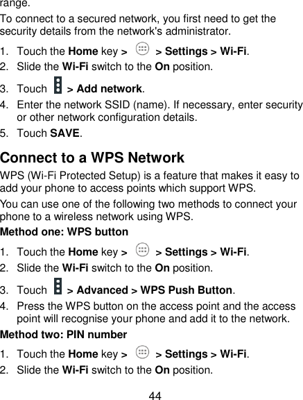  44 range. To connect to a secured network, you first need to get the security details from the network&apos;s administrator. 1.  Touch the Home key &gt;   &gt; Settings &gt; Wi-Fi. 2.  Slide the Wi-Fi switch to the On position. 3.  Touch    &gt; Add network. 4.  Enter the network SSID (name). If necessary, enter security or other network configuration details. 5.  Touch SAVE. Connect to a WPS Network WPS (Wi-Fi Protected Setup) is a feature that makes it easy to add your phone to access points which support WPS. You can use one of the following two methods to connect your phone to a wireless network using WPS. Method one: WPS button 1.  Touch the Home key &gt;   &gt; Settings &gt; Wi-Fi. 2.  Slide the Wi-Fi switch to the On position. 3.  Touch    &gt; Advanced &gt; WPS Push Button. 4.  Press the WPS button on the access point and the access point will recognise your phone and add it to the network. Method two: PIN number 1.  Touch the Home key &gt;   &gt; Settings &gt; Wi-Fi. 2.  Slide the Wi-Fi switch to the On position. 