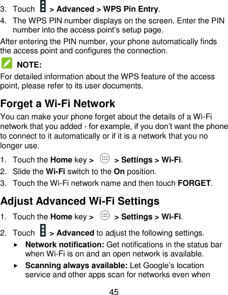  45 3.  Touch    &gt; Advanced &gt; WPS Pin Entry. 4.  The WPS PIN number displays on the screen. Enter the PIN number into the access point’s setup page. After entering the PIN number, your phone automatically finds the access point and configures the connection.   NOTE:   For detailed information about the WPS feature of the access point, please refer to its user documents. Forget a Wi-Fi Network You can make your phone forget about the details of a Wi-Fi network that you added - for example, if you don’t want the phone to connect to it automatically or if it is a network that you no longer use. 1.  Touch the Home key &gt;   &gt; Settings &gt; Wi-Fi. 2.  Slide the Wi-Fi switch to the On position. 3.  Touch the Wi-Fi network name and then touch FORGET. Adjust Advanced Wi-Fi Settings 1.  Touch the Home key &gt;    &gt; Settings &gt; Wi-Fi. 2.  Touch    &gt; Advanced to adjust the following settings.  Network notification: Get notifications in the status bar when Wi-Fi is on and an open network is available.  Scanning always available: Let Google’s location service and other apps scan for networks even when 