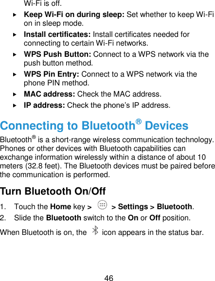  46 Wi-Fi is off.  Keep Wi-Fi on during sleep: Set whether to keep Wi-Fi on in sleep mode.  Install certificates: Install certificates needed for connecting to certain Wi-Fi networks.  WPS Push Button: Connect to a WPS network via the push button method.  WPS Pin Entry: Connect to a WPS network via the phone PIN method.  MAC address: Check the MAC address.  IP address: Check the phone’s IP address. Connecting to Bluetooth® Devices Bluetooth® is a short-range wireless communication technology. Phones or other devices with Bluetooth capabilities can exchange information wirelessly within a distance of about 10 meters (32.8 feet). The Bluetooth devices must be paired before the communication is performed. Turn Bluetooth On/Off 1.  Touch the Home key &gt;    &gt; Settings &gt; Bluetooth. 2.  Slide the Bluetooth switch to the On or Off position. When Bluetooth is on, the    icon appears in the status bar.   