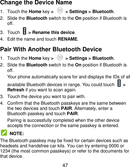  47 Change the Device Name 1.  Touch the Home key &gt;   &gt; Settings &gt; Bluetooth. 2.  Slide the Bluetooth switch to the On position if Bluetooth is off. 3.  Touch   &gt; Rename this device. 4.  Edit the name and touch RENAME. Pair With Another Bluetooth Device 1.  Touch the Home key &gt;   &gt; Settings &gt; Bluetooth. 2.  Slide the Bluetooth switch to the On position if Bluetooth is off. Your phone automatically scans for and displays the IDs of all available Bluetooth devices in range. You could touch   &gt; Refresh if you want to scan again. 3.  Touch the device you want to pair with. 4.  Confirm that the Bluetooth passkeys are the same between the two devices and touch PAIR. Alternately, enter a Bluetooth passkey and touch PAIR. Pairing is successfully completed when the other device accepts the connection or the same passkey is entered.  NOTE:   The Bluetooth passkey may be fixed for certain devices such as headsets and handsfree car kits. You can try entering 0000 or 1234 (the most common passkeys) or refer to the documents for that device. 