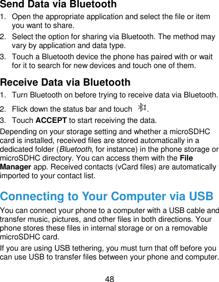  48 Send Data via Bluetooth 1.  Open the appropriate application and select the file or item you want to share. 2.  Select the option for sharing via Bluetooth. The method may vary by application and data type. 3.  Touch a Bluetooth device the phone has paired with or wait for it to search for new devices and touch one of them. Receive Data via Bluetooth 1.  Turn Bluetooth on before trying to receive data via Bluetooth. 2.  Flick down the status bar and touch  . 3.  Touch ACCEPT to start receiving the data. Depending on your storage setting and whether a microSDHC card is installed, received files are stored automatically in a dedicated folder (Bluetooth, for instance) in the phone storage or microSDHC directory. You can access them with the File Manager app. Received contacts (vCard files) are automatically imported to your contact list. Connecting to Your Computer via USB You can connect your phone to a computer with a USB cable and transfer music, pictures, and other files in both directions. Your phone stores these files in internal storage or on a removable microSDHC card. If you are using USB tethering, you must turn that off before you can use USB to transfer files between your phone and computer. 