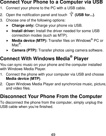  49 Connect Your Phone to a Computer via USB 1.  Connect your phone to the PC with a USB cable. 2.  Open the notification panel and touch    (USB for...). 3.  Choose one of the following options:  Charge only: Charge your phone via USB.  Install driver: Install the driver needed for some USB connection modes (such as MTP).  Media device (MTP): Transfer files on Windows® PC or Mac®.  Camera (PTP): Transfer photos using camera software. Connect With Windows Media® Player You can sync music on your phone and the computer installed with Windows Media Player. 1.  Connect the phone with your computer via USB and choose Media device (MTP). 2.  Open Windows Media Player and synchronize music, picture, and video files. Disconnect Your Phone From the Computer To disconnect the phone from the computer, simply unplug the USB cable when you’re finished.  