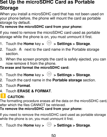  50 Set Up the microSDHC Card as Portable Storage When you install a microSDHC card that has not been used on your phone before, the phone will mount the card as portable storage by default. To remove the microSDHC card from your phone: If you need to remove the microSDHC card used as portable storage while the phone is on, you must unmount it first. 1.  Touch the Home key &gt;    &gt; Settings &gt; Storage. 2.  Touch    next to the card name in the Portable storage section. 3.  When the screen prompts the card is safely ejected, you can now remove it from the phone. To erase and format the microSDHC card: 1.  Touch the Home key &gt;    &gt; Settings &gt; Storage. 2.  Touch the card name in the Portable storage section. 3.  Touch Format. 4.  Touch ERASE &amp; FORMAT.   CAUTION: The formatting procedure erases all the data on the microSDHC card, after which the files CANNOT be retrieved. To remove the microSDHC card from your phone: If you need to remove the microSDHC card used as portable storage while the phone is on, you must unmount it first. 1.  Touch the Home key &gt;    &gt; Settings &gt; Storage. 