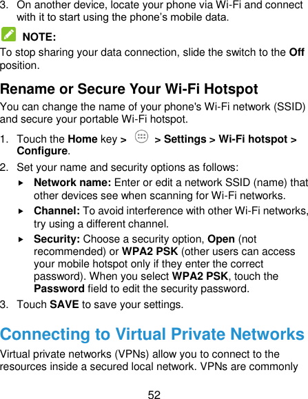  52 3.  On another device, locate your phone via Wi-Fi and connect with it to start using the phone’s mobile data.  NOTE:   To stop sharing your data connection, slide the switch to the Off position. Rename or Secure Your Wi-Fi Hotspot You can change the name of your phone&apos;s Wi-Fi network (SSID) and secure your portable Wi-Fi hotspot. 1.  Touch the Home key &gt;   &gt; Settings &gt; Wi-Fi hotspot &gt; Configure. 2.  Set your name and security options as follows:  Network name: Enter or edit a network SSID (name) that other devices see when scanning for Wi-Fi networks.  Channel: To avoid interference with other Wi-Fi networks, try using a different channel.  Security: Choose a security option, Open (not recommended) or WPA2 PSK (other users can access your mobile hotspot only if they enter the correct password). When you select WPA2 PSK, touch the Password field to edit the security password. 3.  Touch SAVE to save your settings. Connecting to Virtual Private Networks Virtual private networks (VPNs) allow you to connect to the resources inside a secured local network. VPNs are commonly 