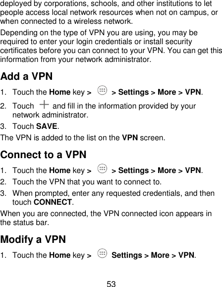  53 deployed by corporations, schools, and other institutions to let people access local network resources when not on campus, or when connected to a wireless network. Depending on the type of VPN you are using, you may be required to enter your login credentials or install security certificates before you can connect to your VPN. You can get this information from your network administrator. Add a VPN 1.  Touch the Home key &gt;   &gt; Settings &gt; More &gt; VPN. 2.  Touch    and fill in the information provided by your network administrator. 3.  Touch SAVE. The VPN is added to the list on the VPN screen. Connect to a VPN 1.  Touch the Home key &gt;   &gt; Settings &gt; More &gt; VPN. 2.  Touch the VPN that you want to connect to. 3.  When prompted, enter any requested credentials, and then touch CONNECT.   When you are connected, the VPN connected icon appears in the status bar. Modify a VPN 1.  Touch the Home key &gt;    Settings &gt; More &gt; VPN. 