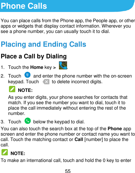  55 Phone Calls You can place calls from the Phone app, the People app, or other apps or widgets that display contact information. Wherever you see a phone number, you can usually touch it to dial. Placing and Ending Calls Place a Call by Dialing 1.  Touch the Home key &gt;  . 2.  Touch    and enter the phone number with the on-screen keypad. Touch    to delete incorrect digits.  NOTE:   As you enter digits, your phone searches for contacts that match. If you see the number you want to dial, touch it to place the call immediately without entering the rest of the number.   3.  Touch    below the keypad to dial. You can also touch the search box at the top of the Phone app screen and enter the phone number or contact name you want to call. Touch the matching contact or Call [number] to place the call.   NOTE: To make an international call, touch and hold the 0 key to enter 