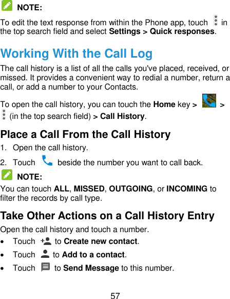  57  NOTE: To edit the text response from within the Phone app, touch    in the top search field and select Settings &gt; Quick responses. Working With the Call Log The call history is a list of all the calls you&apos;ve placed, received, or missed. It provides a convenient way to redial a number, return a call, or add a number to your Contacts. To open the call history, you can touch the Home key &gt;   &gt;   (in the top search field) &gt; Call History. Place a Call From the Call History 1.  Open the call history. 2.  Touch    beside the number you want to call back.  NOTE: You can touch ALL, MISSED, OUTGOING, or INCOMING to filter the records by call type. Take Other Actions on a Call History Entry Open the call history and touch a number.   Touch    to Create new contact.   Touch    to Add to a contact.   Touch    to Send Message to this number. 