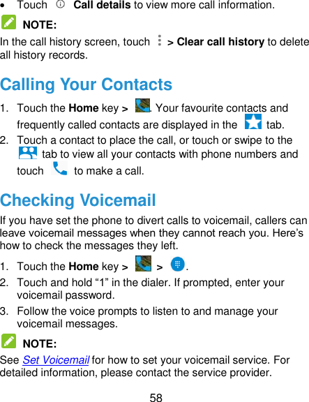  58   Touch    Call details to view more call information.  NOTE:   In the call history screen, touch    &gt; Clear call history to delete all history records. Calling Your Contacts 1.  Touch the Home key &gt;  . Your favourite contacts and frequently called contacts are displayed in the    tab. 2.  Touch a contact to place the call, or touch or swipe to the   tab to view all your contacts with phone numbers and touch    to make a call. Checking Voicemail If you have set the phone to divert calls to voicemail, callers can leave voicemail messages when they cannot reach you. Here’s how to check the messages they left. 1.  Touch the Home key &gt;   &gt;  . 2.  Touch and hold “1” in the dialer. If prompted, enter your voicemail password.   3.  Follow the voice prompts to listen to and manage your voicemail messages.    NOTE:   See Set Voicemail for how to set your voicemail service. For detailed information, please contact the service provider. 