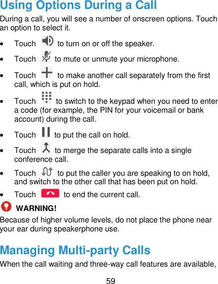  59 Using Options During a Call During a call, you will see a number of onscreen options. Touch an option to select it.  Touch    to turn on or off the speaker.  Touch    to mute or unmute your microphone.  Touch    to make another call separately from the first call, which is put on hold.  Touch    to switch to the keypad when you need to enter a code (for example, the PIN for your voicemail or bank account) during the call.  Touch    to put the call on hold.  Touch    to merge the separate calls into a single conference call.  Touch    to put the caller you are speaking to on hold, and switch to the other call that has been put on hold.  Touch    to end the current call.  WARNING! Because of higher volume levels, do not place the phone near your ear during speakerphone use. Managing Multi-party Calls When the call waiting and three-way call features are available, 