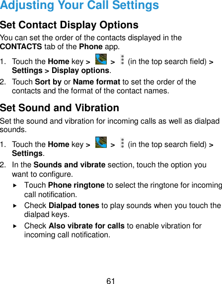  61 Adjusting Your Call Settings Set Contact Display Options You can set the order of the contacts displayed in the CONTACTS tab of the Phone app. 1.  Touch the Home key &gt;   &gt;    (in the top search field) &gt; Settings &gt; Display options. 2.  Touch Sort by or Name format to set the order of the contacts and the format of the contact names. Set Sound and Vibration Set the sound and vibration for incoming calls as well as dialpad sounds. 1.  Touch the Home key &gt;   &gt;    (in the top search field) &gt; Settings. 2.  In the Sounds and vibrate section, touch the option you want to configure.  Touch Phone ringtone to select the ringtone for incoming call notification.  Check Dialpad tones to play sounds when you touch the dialpad keys.  Check Also vibrate for calls to enable vibration for incoming call notification. 