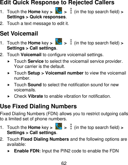  62 Edit Quick Response to Rejected Callers 1.  Touch the Home key &gt;   &gt;    (in the top search field) &gt; Settings &gt; Quick responses. 2.  Touch a text message to edit it. Set Voicemail 1.  Touch the Home key &gt;   &gt;    (in the top search field) &gt; Settings &gt; Call settings. 2.  Touch Voicemail to configure voicemail settings.  Touch Service to select the voicemail service provider. Your carrier is the default.      Touch Setup &gt; Voicemail number to view the voicemail number.  Touch Sound to select the notification sound for new voicemails.  Check Vibrate to enable vibration for notification. Use Fixed Dialing Numbers Fixed Dialing Numbers (FDN) allows you to restrict outgoing calls to a limited set of phone numbers. 1.  Touch the Home key &gt;   &gt;    (in the top search field) &gt; Settings &gt; Call settings. 2.  Touch Fixed Dialing Numbers and the following options are available:  Enable FDN: Input the PIN2 code to enable the FDN 