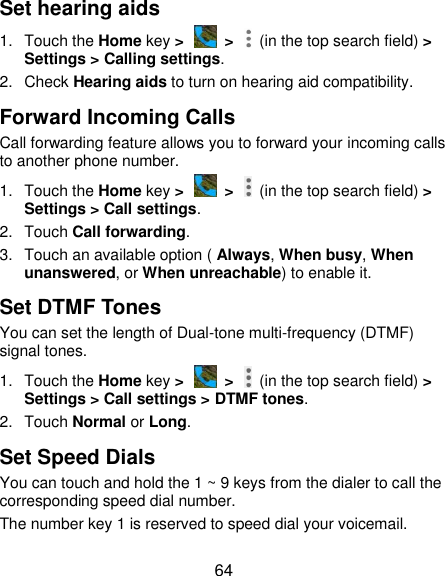  64 Set hearing aids 1.  Touch the Home key &gt;   &gt;    (in the top search field) &gt; Settings &gt; Calling settings. 2.  Check Hearing aids to turn on hearing aid compatibility. Forward Incoming Calls Call forwarding feature allows you to forward your incoming calls to another phone number. 1.  Touch the Home key &gt;   &gt;    (in the top search field) &gt; Settings &gt; Call settings. 2.  Touch Call forwarding. 3.  Touch an available option ( Always, When busy, When unanswered, or When unreachable) to enable it. Set DTMF Tones You can set the length of Dual-tone multi-frequency (DTMF) signal tones. 1.  Touch the Home key &gt;   &gt;    (in the top search field) &gt; Settings &gt; Call settings &gt; DTMF tones. 2.  Touch Normal or Long. Set Speed Dials You can touch and hold the 1 ~ 9 keys from the dialer to call the corresponding speed dial number. The number key 1 is reserved to speed dial your voicemail. 