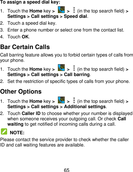  65 To assign a speed dial key: 1.  Touch the Home key &gt;   &gt;    (in the top search field) &gt; Settings &gt; Call settings &gt; Speed dial. 2.  Touch a speed dial key. 3.  Enter a phone number or select one from the contact list. 4.  Touch OK. Bar Certain Calls Call barring feature allows you to forbid certain types of calls from your phone. 1.  Touch the Home key &gt;   &gt;    (in the top search field) &gt; Settings &gt; Call settings &gt; Call barring. 2.  Set the restriction of specific types of calls from your phone. Other Options 1.  Touch the Home key &gt;   &gt;    (in the top search field) &gt; Settings &gt; Call settings &gt; Additional settings. 2.  Touch Caller ID to choose whether your number is displayed when someone receives your outgoing call. Or check Call waiting to get notified of incoming calls during a call.  NOTE: Please contact the service provider to check whether the caller ID and call waiting features are available. 