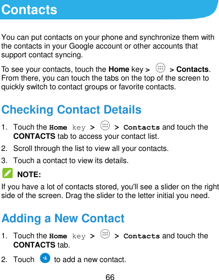  66 Contacts You can put contacts on your phone and synchronize them with the contacts in your Google account or other accounts that support contact syncing. To see your contacts, touch the Home key &gt;   &gt; Contacts. From there, you can touch the tabs on the top of the screen to quickly switch to contact groups or favorite contacts. Checking Contact Details 1.  Touch the Home key &gt;   &gt; Contacts and touch the CONTACTS tab to access your contact list. 2.  Scroll through the list to view all your contacts. 3.  Touch a contact to view its details.  NOTE: If you have a lot of contacts stored, you&apos;ll see a slider on the right side of the screen. Drag the slider to the letter initial you need. Adding a New Contact 1.  Touch the Home key &gt;   &gt; Contacts and touch the CONTACTS tab. 2.  Touch    to add a new contact. 