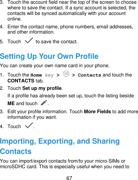  67 3.  Touch the account field near the top of the screen to choose where to save the contact. If a sync account is selected, the contacts will be synced automatically with your account online. 4.  Enter the contact name, phone numbers, email addresses, and other information. 5.  Touch   to save the contact. Setting Up Your Own Profile You can create your own name card in your phone. 1.  Touch the Home key &gt;   &gt; Contacts and touch the CONTACTS tab. 2.  Touch Set up my profile. If a profile has already been set up, touch the listing beside ME and touch . 3.  Edit your profile information. Touch More Fields to add more information if you want. 4.  Touch  . Importing, Exporting, and Sharing Contacts You can import/export contacts from/to your micro-SIMs or microSDHC card. This is especially useful when you need to 