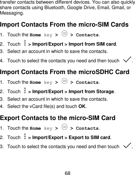  68 transfer contacts between different devices. You can also quickly share contacts using Bluetooth, Google Drive, Email, Gmail, or Messaging. Import Contacts From the micro-SIM Cards 1.  Touch the Home key &gt;   &gt; Contacts. 2.  Touch   &gt; Import/Export &gt; Import from SIM card. 3.  Select an account in which to save the contacts. 4.  Touch to select the contacts you need and then touch  . Import Contacts From the microSDHC Card 1.  Touch the Home key &gt;   &gt; Contacts. 2.  Touch   &gt; Import/Export &gt; Import from Storage. 3.  Select an account in which to save the contacts. 4.  Select the vCard file(s) and touch OK. Export Contacts to the micro-SIM Card 1.  Touch the Home key &gt;   &gt; Contacts. 2.  Touch    &gt; Import/Export &gt; Export to SIM card. 3.  Touch to select the contacts you need and then touch  . 