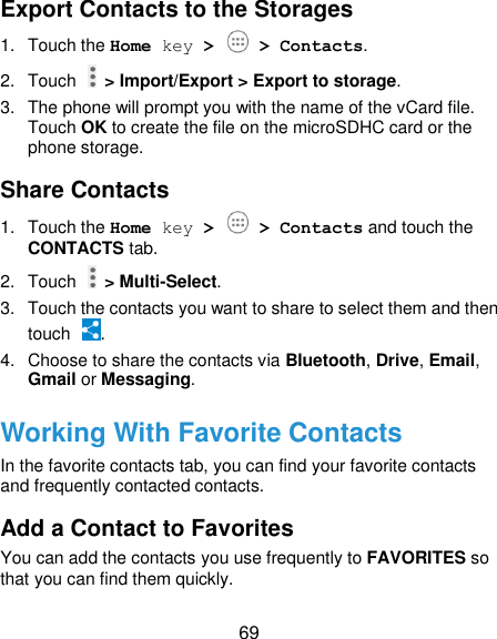  69 Export Contacts to the Storages 1.  Touch the Home key &gt;   &gt; Contacts. 2.  Touch   &gt; Import/Export &gt; Export to storage. 3.  The phone will prompt you with the name of the vCard file. Touch OK to create the file on the microSDHC card or the phone storage. Share Contacts 1.  Touch the Home key &gt;   &gt; Contacts and touch the CONTACTS tab. 2.  Touch   &gt; Multi-Select. 3.  Touch the contacts you want to share to select them and then touch  . 4.  Choose to share the contacts via Bluetooth, Drive, Email, Gmail or Messaging. Working With Favorite Contacts In the favorite contacts tab, you can find your favorite contacts and frequently contacted contacts. Add a Contact to Favorites You can add the contacts you use frequently to FAVORITES so that you can find them quickly. 