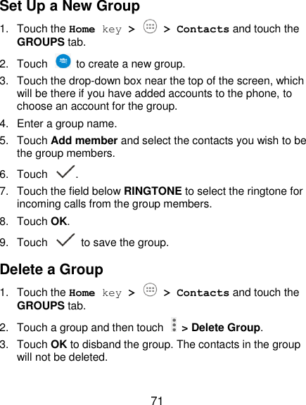  71 Set Up a New Group 1.  Touch the Home key &gt;   &gt; Contacts and touch the GROUPS tab. 2.  Touch    to create a new group. 3.  Touch the drop-down box near the top of the screen, which will be there if you have added accounts to the phone, to choose an account for the group. 4.  Enter a group name. 5.  Touch Add member and select the contacts you wish to be the group members. 6.  Touch  . 7.  Touch the field below RINGTONE to select the ringtone for incoming calls from the group members. 8.  Touch OK. 9.  Touch   to save the group. Delete a Group 1.  Touch the Home key &gt;   &gt; Contacts and touch the GROUPS tab. 2.  Touch a group and then touch    &gt; Delete Group. 3.  Touch OK to disband the group. The contacts in the group will not be deleted. 