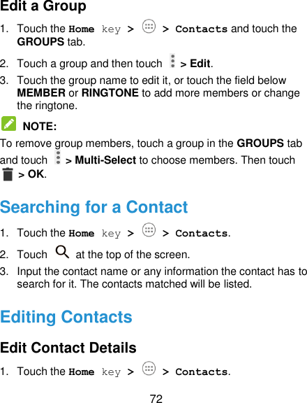  72 Edit a Group 1.  Touch the Home key &gt;   &gt; Contacts and touch the GROUPS tab. 2.  Touch a group and then touch    &gt; Edit. 3.  Touch the group name to edit it, or touch the field below MEMBER or RINGTONE to add more members or change the ringtone.  NOTE:   To remove group members, touch a group in the GROUPS tab and touch    &gt; Multi-Select to choose members. Then touch  &gt; OK. Searching for a Contact 1.  Touch the Home key &gt;   &gt; Contacts. 2.  Touch    at the top of the screen. 3.  Input the contact name or any information the contact has to search for it. The contacts matched will be listed. Editing Contacts Edit Contact Details 1.  Touch the Home key &gt;   &gt; Contacts. 