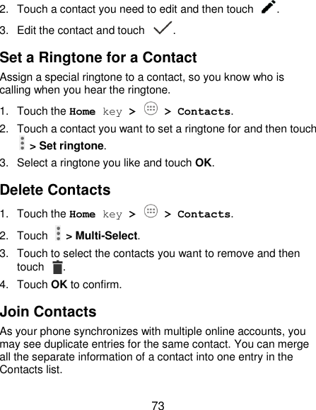  73 2.  Touch a contact you need to edit and then touch  . 3.  Edit the contact and touch  . Set a Ringtone for a Contact Assign a special ringtone to a contact, so you know who is calling when you hear the ringtone. 1.  Touch the Home key &gt;   &gt; Contacts. 2.  Touch a contact you want to set a ringtone for and then touch   &gt; Set ringtone. 3.  Select a ringtone you like and touch OK. Delete Contacts 1.  Touch the Home key &gt;   &gt; Contacts. 2.  Touch    &gt; Multi-Select. 3.  Touch to select the contacts you want to remove and then touch  . 4.  Touch OK to confirm. Join Contacts As your phone synchronizes with multiple online accounts, you may see duplicate entries for the same contact. You can merge all the separate information of a contact into one entry in the Contacts list. 