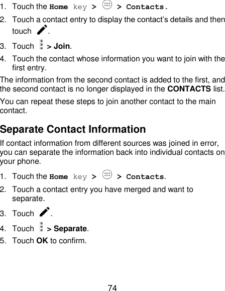  74 1.  Touch the Home key &gt;   &gt; Contacts. 2.  Touch a contact entry to display the contact’s details and then touch  . 3.  Touch    &gt; Join. 4.  Touch the contact whose information you want to join with the first entry. The information from the second contact is added to the first, and the second contact is no longer displayed in the CONTACTS list. You can repeat these steps to join another contact to the main contact. Separate Contact Information If contact information from different sources was joined in error, you can separate the information back into individual contacts on your phone. 1.  Touch the Home key &gt;   &gt; Contacts. 2.  Touch a contact entry you have merged and want to separate. 3.  Touch  . 4.  Touch    &gt; Separate.   5.  Touch OK to confirm. 