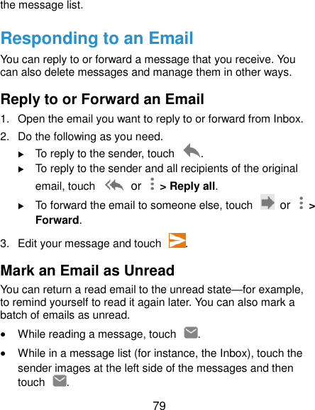 79 the message list. Responding to an Email You can reply to or forward a message that you receive. You can also delete messages and manage them in other ways. Reply to or Forward an Email 1.  Open the email you want to reply to or forward from Inbox. 2.  Do the following as you need.  To reply to the sender, touch  .  To reply to the sender and all recipients of the original email, touch   or    &gt; Reply all.  To forward the email to someone else, touch   or    &gt; Forward. 3.  Edit your message and touch  . Mark an Email as Unread You can return a read email to the unread state—for example, to remind yourself to read it again later. You can also mark a batch of emails as unread.  While reading a message, touch  .  While in a message list (for instance, the Inbox), touch the sender images at the left side of the messages and then touch  . 